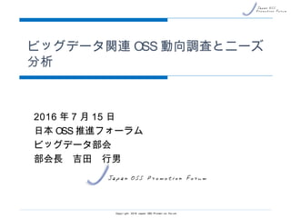 ビッグデータ関連OSS動向調査とニーズ分析
2016年7月15日
日本OSS推進フォーラム
ビッグデータ部会
部会長 吉田 行男
Copyright 2016 Japan OSS Promotion Forum
 
