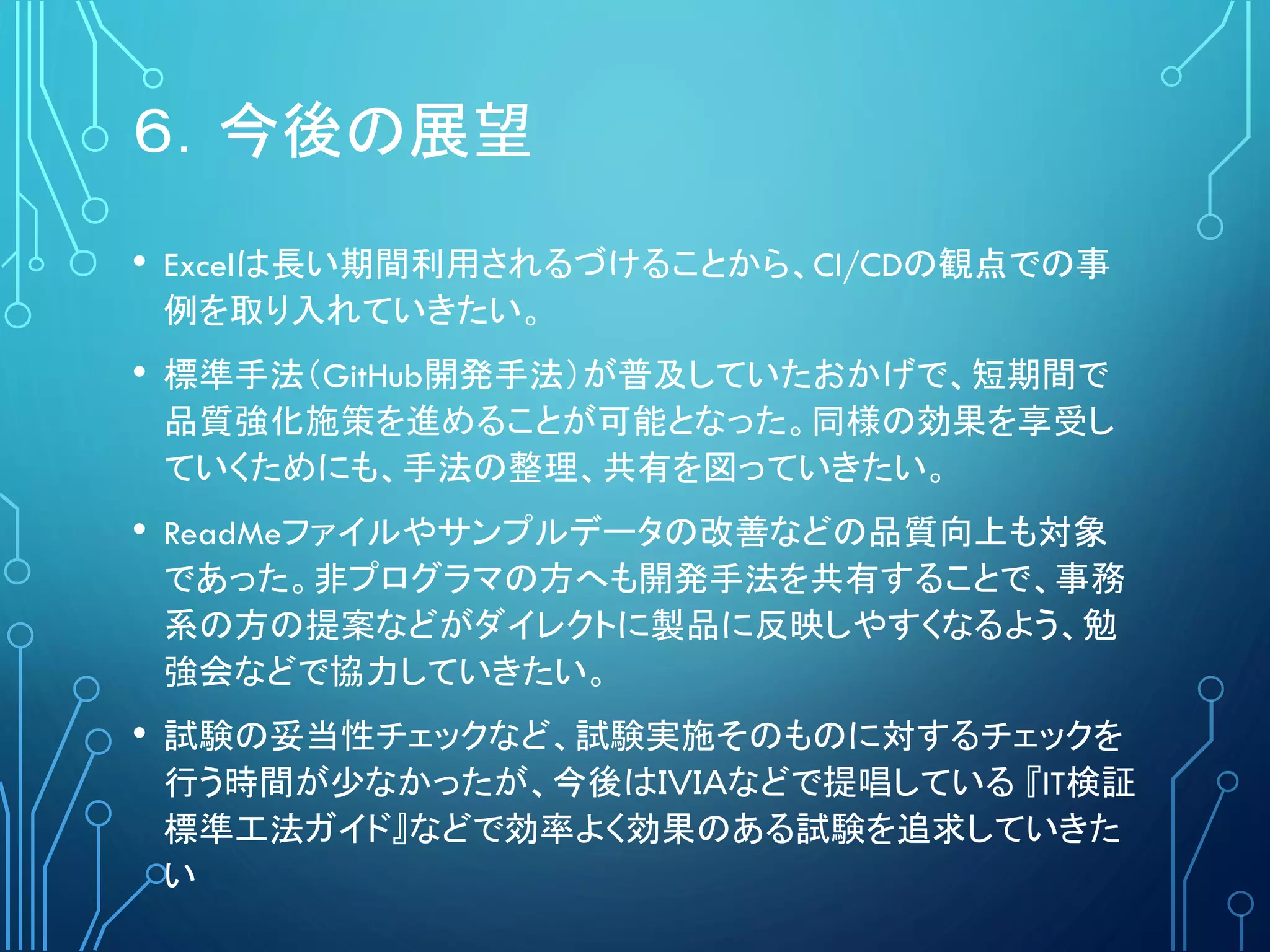 ６．今後の展望
• Excelは長い期間利用されるづけることから、CI/CDの観点での事
例を取り入れていきたい。
• 標準手法（GitHub開発手法）が普及していたおかげで、短期間で
品質強化施策を進めることが可能となった。同様の効果を享受し
ていくためにも、手法の整理、共有を図っていきたい。
• ReadMeファイルやサンプルデータの改善などの品質向上も対象
であった。非プログラマの方へも開発手法を共有することで、事務
系の方の提案などがダイレクトに製品に反映しやすくなるよう、勉
強会などで協力していきたい。
• 試験の妥当性チェックなど、試験実施そのものに対するチェックを
行う時間が少なかったが、今後はＩＶＩＡなどで提唱している 『IT検証
標準工法ガイド』などで効率よく効果のある試験を追求していきた
い
 