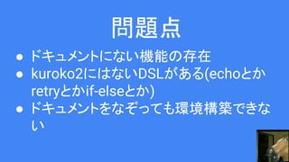 問題点
● ドキュメントにない機能の存在
● kuroko2にはないDSLがある(echoとか
retryとかif-elseとか)
● ドキュメントをなぞっても環境構築できな
い
 