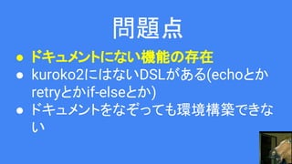 問題点
● ドキュメントにない機能の存在
● kuroko2にはないDSLがある(echoとか
retryとかif-elseとか)
● ドキュメントをなぞっても環境構築できな
い
 