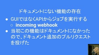 ドキュメントにない機能の存在
● GUIではなくAPIからジョブを実行する
○ incoming webhook
● 当初この機能はドキュメントになかった
ので、ドキュメント追加のプルリクエスト
を投げた
 