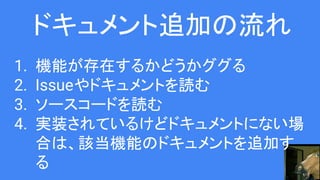 ドキュメント追加の流れ
1. 機能が存在するかどうかググる
2. Issueやドキュメントを読む
3. ソースコードを読む
4. 実装されているけどドキュメントにない場
合は、該当機能のドキュメントを追加す
る
 