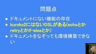 問題点
● ドキュメントにない機能の存在
● kuroko2にはないDSLがある(echoとか
retryとかif-elseとか)
● ドキュメントをなぞっても環境構築できな
い
 
