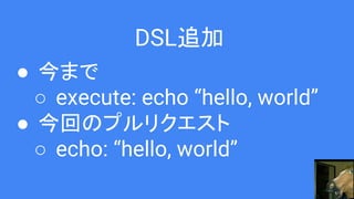 DSL追加
● 今まで
○ execute: echo “hello, world”
● 今回のプルリクエスト
○ echo: “hello, world”
 