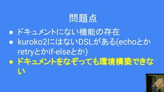 問題点
● ドキュメントにない機能の存在
● kuroko2にはないDSLがある(echoとか
retryとかif-elseとか)
● ドキュメントをなぞっても環境構築できな
い
 