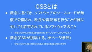 OSSとは
● 概念に基づき、ソフトウェアのソースコードが無
償で公開され、改良や再配布を行うことが誰に
対しても許可されているソフトウェアのこと
○ http://www.weblio.jp/content/オープンソースソフトウェア
● 概念(OSDが提唱する。次ページ参照)
○ http://www.opensource.jp/osd/osd-japanese.html
 