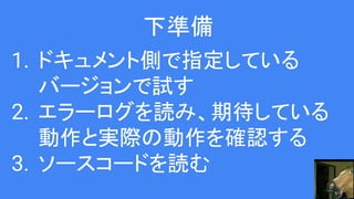 下準備
1. ドキュメント側で指定している
バージョンで試す
2. エラーログを読み、期待している
動作と実際の動作を確認する
3. ソースコードを読む
 