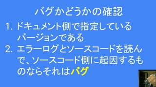 バグかどうかの確認
1. ドキュメント側で指定している
バージョンである
2. エラーログとソースコードを読ん
で、ソースコード側に起因するも
のならそれはバグ
 
