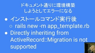 ドキュメント通りに環境構築
しようとしてエラーになる
● インストールコマンド実行後
○ rails new -m app_template.rb
● Directly inheriting from
ActiveRecord::Migration is not
supported
 