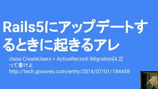 Rails5にアップデートす
るときに起きるアレ
class CreateUsers < ActiveRecord::Migration[4.2]
って書けよ
http://tech.grooves.com/entry/2016/07/01/184458
 