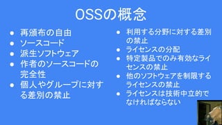 OSSの概念
● 再頒布の自由
● ソースコード
● 派生ソフトウェア
● 作者のソースコードの
完全性
● 個人やグループに対す
る差別の禁止
● 利用する分野に対する差別
の禁止
● ライセンスの分配
● 特定製品でのみ有効なライ
センスの禁止
● 他のソフトウェアを制限する
ライセンスの禁止
● ライセンスは技術中立的で
なければならない
 