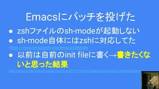 Emacsにパッチを投げた
● zshファイルのsh-modeが起動しない
● sh-mode自体にはzshに対応してた
https://www.emacswiki.org/emacs/ShMode
● 以前は自前のinit fileに書く→書きたくな
いと思った結果
http://emacs.1067599.n8.nabble.com/bug-25217-PATCH-Enable-sh-mode-zshrc-td416040.html
 