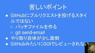 苦しいポイント
● GitHubにプルリクエストを投げるスタイ
ルではない
○ パッチファイルを作る
○ git send-email
● やり取り自体が少し面倒
● GitHubみたいにGUIでレビューされない
 