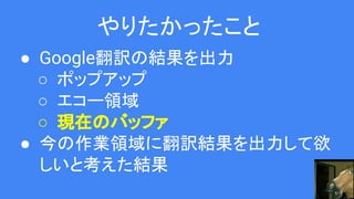 やりたかったこと
● Google翻訳の結果を出力
○ ポップアップ
○ エコー領域
○ 現在のバッファ
● 今の作業領域に翻訳結果を出力して欲
しいと考えた結果
 