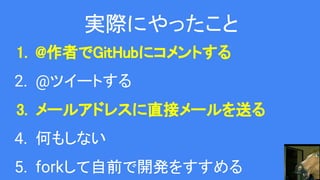 実際にやったこと
1. @作者でGitHubにコメントする
2. @ツイートする
3. メールアドレスに直接メールを送る
4. 何もしない
5. forkして自前で開発をすすめる
 
