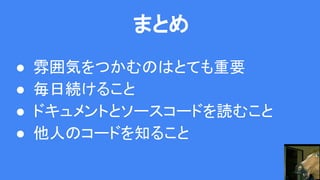 まとめ
● 雰囲気をつかむのはとても重要
● 毎日続けること
● ドキュメントとソースコードを読むこと
● 他人のコードを知ること
 