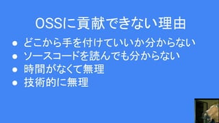 OSSに貢献できない理由
● どこから手を付けていいか分からない
● ソースコードを読んでも分からない
● 時間がなくて無理
● 技術的に無理
 