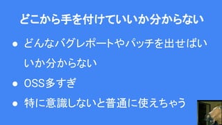 どこから手を付けていいか分からない
● どんなバグレポートやパッチを出せばい
いか分からない
● OSS多すぎ
● 特に意識しないと普通に使えちゃう
 