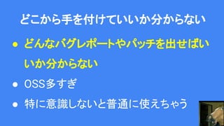 どこから手を付けていいか分からない
● どんなバグレポートやパッチを出せばい
いか分からない
● OSS多すぎ
● 特に意識しないと普通に使えちゃう
 