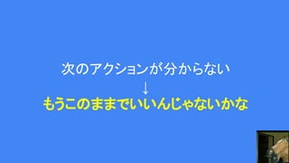 次のアクションが分からない
↓
もうこのままでいいんじゃないかな
 