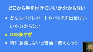 どこから手を付けていいか分からない
● どんなバグレポートやパッチを出せばい
いか分からない
● OSS多すぎ
● 特に意識しないと普通に使えちゃう
 