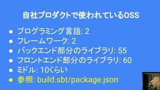 自社プロダクトで使われているOSS
● プログラミング言語: 2
● フレームワーク: 2
● バックエンド部分のライブラリ: 55
● フロントエンド部分のライブラリ: 60
● ミドル: 10くらい
● 参照: build.sbt/package.json
 