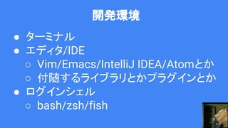 開発環境
● ターミナル
● エディタ/IDE
○ Vim/Emacs/IntelliJ IDEA/Atomとか
○ 付随するライブラリとかプラグインとか
● ログインシェル
○ bash/zsh/fish
 
