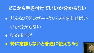 どこから手を付けていいか分からない
● どんなバグレポートやパッチを出せばい
いか分からない
● OSS多すぎ
● 特に意識しないと普通に使えちゃう
 