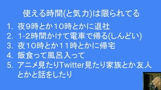 使える時間(と気力)は限られてる
1. 夜９時とか１０時とかに退社
2. １-２時間かけて電車で帰る(しんどい)
3. 夜１０時とか１１時とかに帰宅
4. 飯食って風呂入って
5. アニメ見たりTwitter見たり家族とか友人
とかと話をしたり
 