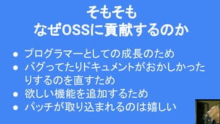 そもそも
なぜOSSに貢献するのか
● プログラマーとしての成長のため
● バグってたりドキュメントがおかしかった
りするのを直すため
● 欲しい機能を追加するため
● パッチが取り込まれるのは嬉しい
 