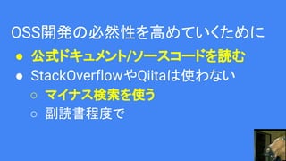 OSS開発の必然性を高めていくために
● 公式ドキュメント/ソースコードを読む
● StackOverflowやQiitaは使わない
○ マイナス検索を使う
○ 副読書程度で
 