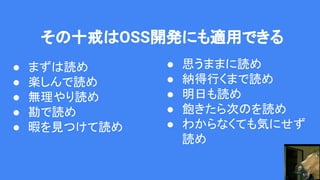 その十戒はOSS開発にも適用できる
● まずは読め
● 楽しんで読め
● 無理やり読め
● 勘で読め
● 暇を見つけて読め
● 思うままに読め
● 納得行くまで読め
● 明日も読め
● 飽きたら次のを読め
● わからなくても気にせず
読め
 