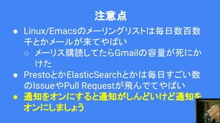 注意点
● Linux/Emacsのメーリングリストは毎日数百数
千とかメールが来てやばい
○ メーリス購読してたらGmailの容量が死にか
けた
● PrestoとかElasticSearchとかは毎日すごい数
のIssueやPull Requestが飛んでてやばい
● 通知をオンにすると通知がしんどいけど通知を
オンにしましょう
 