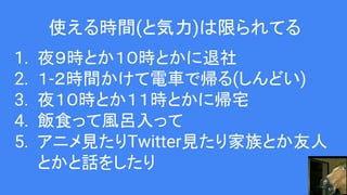 使える時間(と気力)は限られてる
1. 夜９時とか１０時とかに退社
2. １-２時間かけて電車で帰る(しんどい)
3. 夜１０時とか１１時とかに帰宅
4. 飯食って風呂入って
5. アニメ見たりTwitter見たり家族とか友人
とかと話をしたり
 