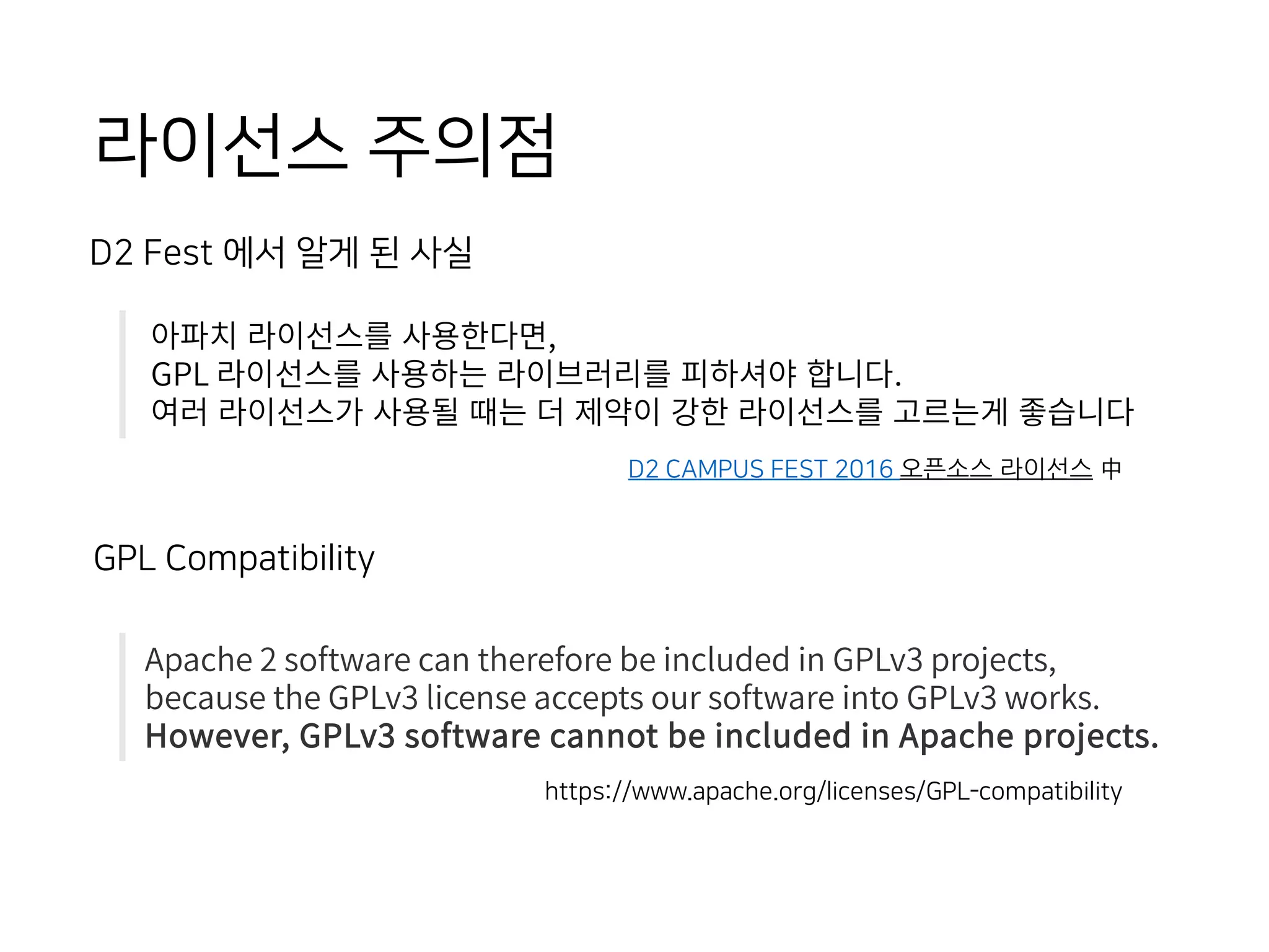 D2 CAMPUS FEST 2016 오픈소스 라이선스 中
아파치 라이선스를 사용한다면,
GPL 라이선스를 사용하는 라이브러리를 피하셔야 합니다.
여러 라이선스가 사용될 때는 더 제약이 강한 라이선스를 고르는게 좋습니다
D2 Fest 에서 알게 된 사실
https://www.apache.org/licenses/GPL-compatibility
Apache 2 software can therefore be included in GPLv3 projects,
because the GPLv3 license accepts our software into GPLv3 works.
However, GPLv3 software cannot be included in Apache projects.
GPL Compatibility
라이선스 주의점
 