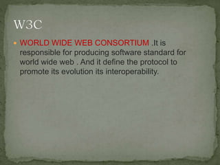  WORLD WIDE WEB CONSORTIUM .It is
responsible for producing software standard for
world wide web . And it define the protocol to
promote its evolution its interoperability.
 