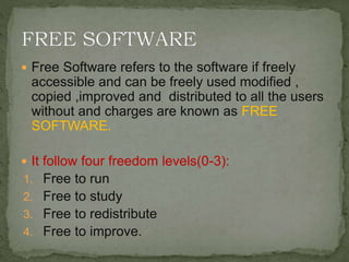  Free Software refers to the software if freely
accessible and can be freely used modified ,
copied ,improved and distributed to all the users
without and charges are known as FREE
SOFTWARE.
 It follow four freedom levels(0-3):
1. Free to run
2. Free to study
3. Free to redistribute
4. Free to improve.
 