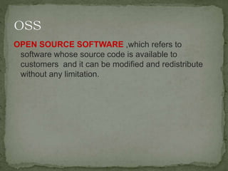 OPEN SOURCE SOFTWARE ,which refers to
software whose source code is available to
customers and it can be modified and redistribute
without any limitation.
 