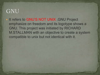  It refers to GNU’S NOT UNIX .GNU Project
emphasize on freedom and its logotype shows a
GNU. This project was initiated by RICHARD
M.STALLMAN with an objective to create a system
compatible to unix but not identical with it.
 