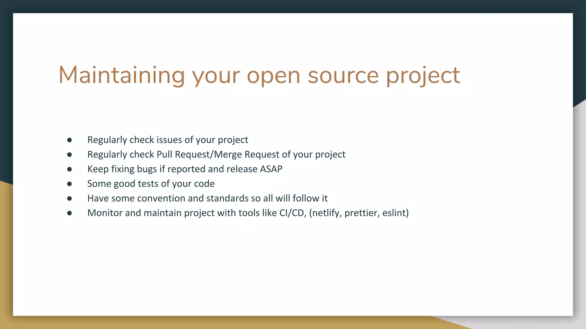 Maintaining your open source project
● Regularly check issues of your project
● Regularly check Pull Request/Merge Request of your project
● Keep fixing bugs if reported and release ASAP
● Some good tests of your code
● Have some convention and standards so all will follow it
● Monitor and maintain project with tools like CI/CD, (netlify, prettier, eslint)
 