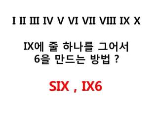 I II III IV V VI VII VIII IX X
IX에 줄 하나를 그어서
6을 만드는 방법 ?
SIX , IX6
 