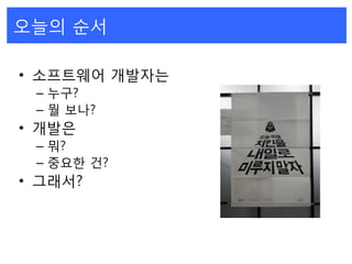 오늘의 순서
• 소프트웨어 개발자는
– 누구?
– 뭘 보나?
• 개발은
– 뭐?
– 중요한 건?
• 그래서?
 