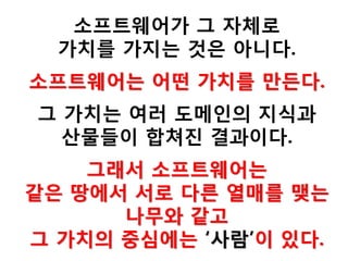 소프트웨어가 그 자체로
가치를 가지는 것은 아니다.
소프트웨어는 어떤 가치를 만든다.
그 가치는 여러 도메인의 지식과
산물들이 합쳐진 결과이다.
그래서 소프트웨어는
같은 땅에서 서로 다른 열매를 맺는
나무와 같고
그 가치의 중심에는 ‘사람’이 있다.
 