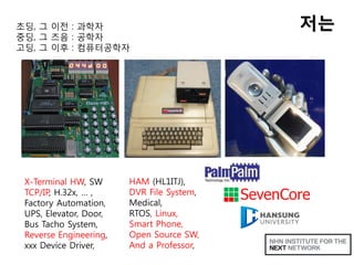 저는초딩, 그 이전 : 과학자
중딩, 그 즈음 : 공학자
고딩, 그 이후 : 컴퓨터공학자
X-Terminal HW, SW
TCP/IP, H.32x, … ,
Factory Automation,
UPS, Elevator, Door,
Bus Tacho System,
Reverse Engineering,
xxx Device Driver,
HAM (HL1ITJ),
DVR File System,
Medical,
RTOS, Linux,
Smart Phone,
Open Source SW,
And a Professor,
 