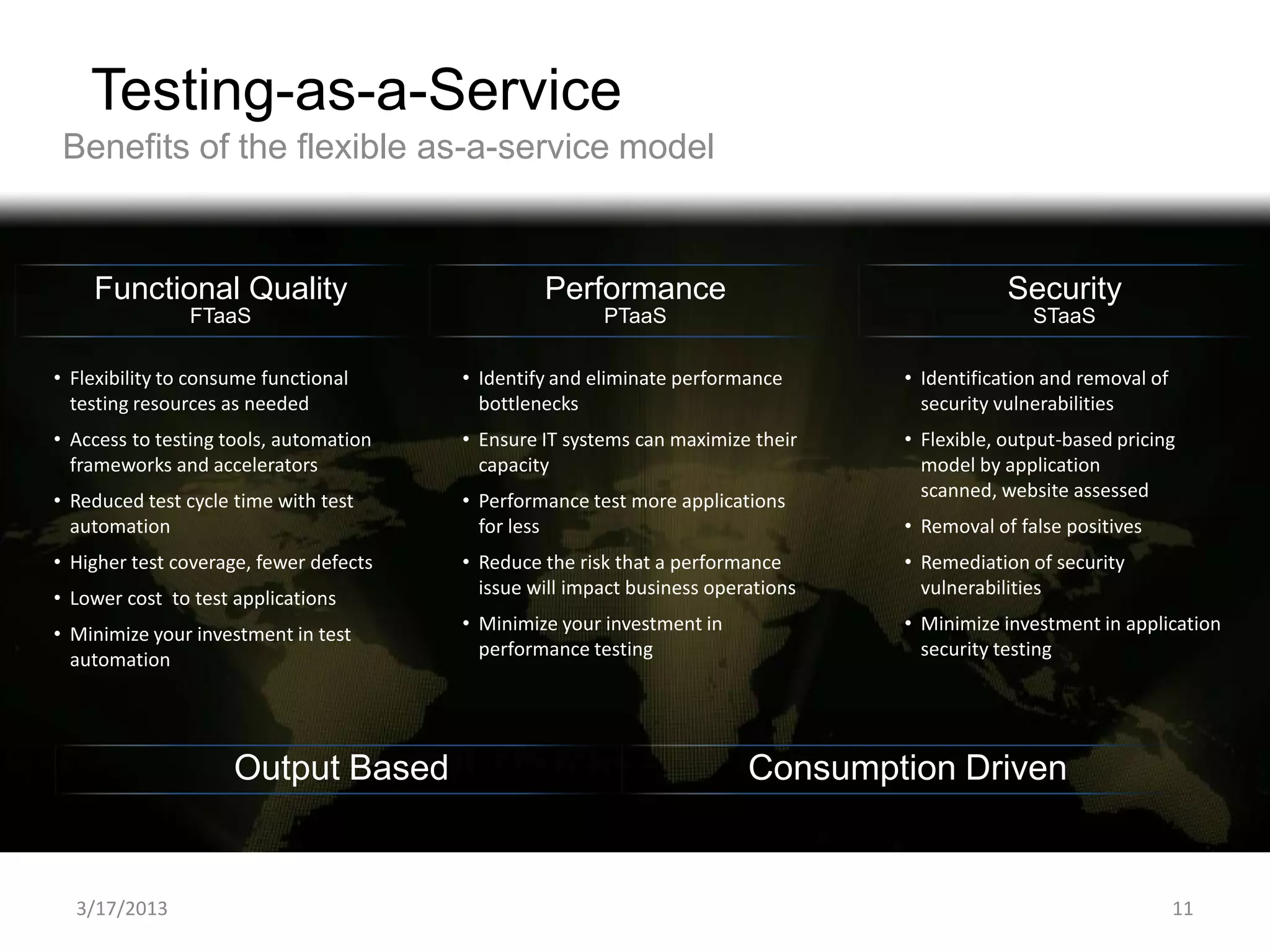 Testing-as-a-Service
 Benefits of the flexible as-a-service model


    Functional Quality                           Performance                                  Security
                FTaaS                                   PTaaS                                    STaaS

• Flexibility to consume functional     • Identify and eliminate performance      • Identification and removal of
  testing resources as needed             bottlenecks                               security vulnerabilities
• Access to testing tools, automation   • Ensure IT systems can maximize their    • Flexible, output-based pricing
  frameworks and accelerators             capacity                                  model by application
                                                                                    scanned, website assessed
• Reduced test cycle time with test     • Performance test more applications
  automation                              for less                                • Removal of false positives
• Higher test coverage, fewer defects   • Reduce the risk that a performance      • Remediation of security
                                          issue will impact business operations     vulnerabilities
• Lower cost to test applications
                                        • Minimize your investment in             • Minimize investment in application
• Minimize your investment in test
                                          performance testing                       security testing
  automation




                     Output Based                                        Consumption Driven


  3/17/2013                                                                                                         11
 