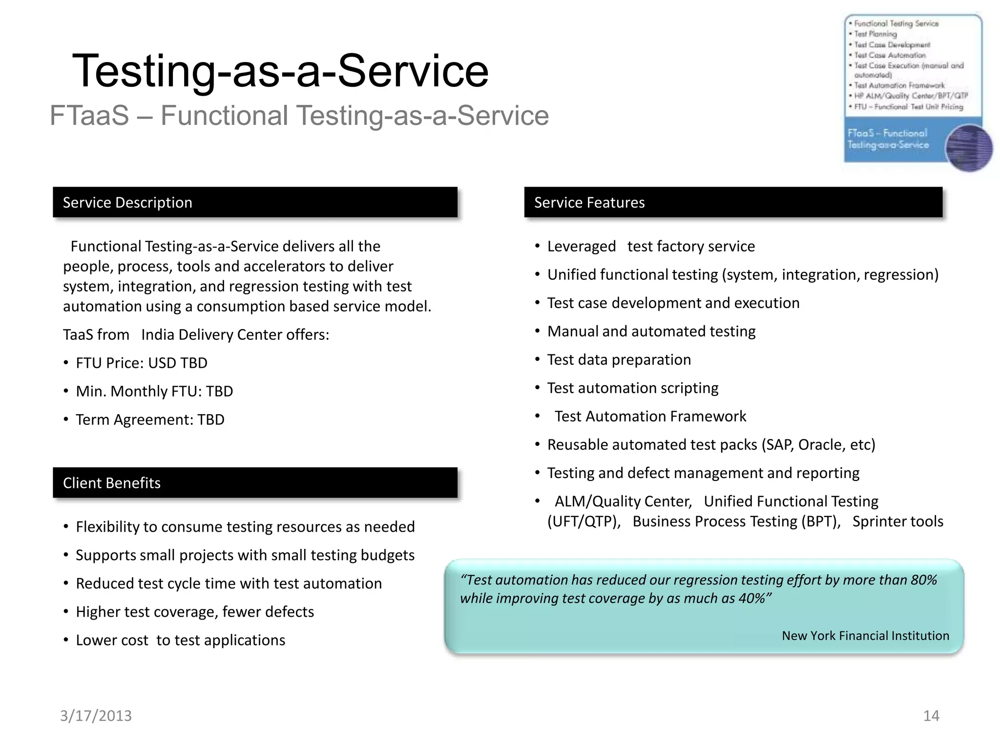 Testing-as-a-Service
FTaaS – Functional Testing-as-a-Service

 Service Description                                                Service Features

  Functional Testing-as-a-Service delivers all the                  • Leveraged test factory service
 people, process, tools and accelerators to deliver                 • Unified functional testing (system, integration, regression)
 system, integration, and regression testing with test
 automation using a consumption based service model.                • Test case development and execution
 TaaS from India Delivery Center offers:                            • Manual and automated testing
 • FTU Price: USD TBD                                               • Test data preparation
 • Min. Monthly FTU: TBD                                            • Test automation scripting
 • Term Agreement: TBD                                              • Test Automation Framework
                                                                    • Reusable automated test packs (SAP, Oracle, etc)
                                                                    • Testing and defect management and reporting
 Client Benefits
                                                                    • ALM/Quality Center, Unified Functional Testing
 • Flexibility to consume testing resources as needed                (UFT/QTP), Business Process Testing (BPT), Sprinter tools

 • Supports small projects with small testing budgets
 • Reduced test cycle time with test automation          “Test automation has reduced our regression testing effort by more than 80%
                                                         while improving test coverage by as much as 40%”
 • Higher test coverage, fewer defects
 • Lower cost to test applications                                                                         New York Financial Institution




3/17/2013                                                                                                                           14
 