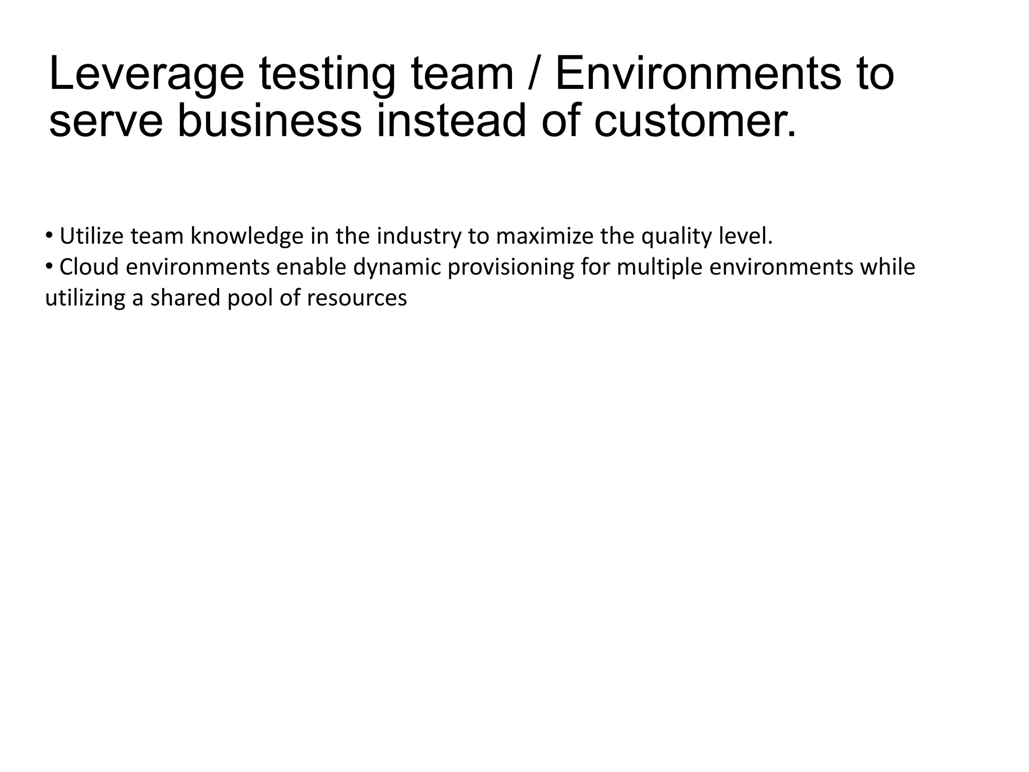 Leverage testing team / Environments to
serve business instead of customer.

• Utilize team knowledge in the industry to maximize the quality level.
• Cloud environments enable dynamic provisioning for multiple environments while
utilizing a shared pool of resources
 