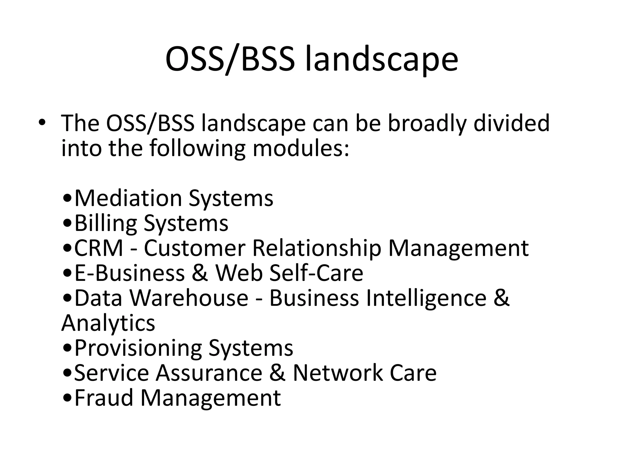 OSS/BSS landscape
• The OSS/BSS landscape can be broadly divided
  into the following modules:
  •Mediation Systems
  •Billing Systems
  •CRM - Customer Relationship Management
  •E-Business & Web Self-Care
  •Data Warehouse - Business Intelligence &
  Analytics
  •Provisioning Systems
  •Service Assurance & Network Care
  •Fraud Management
 