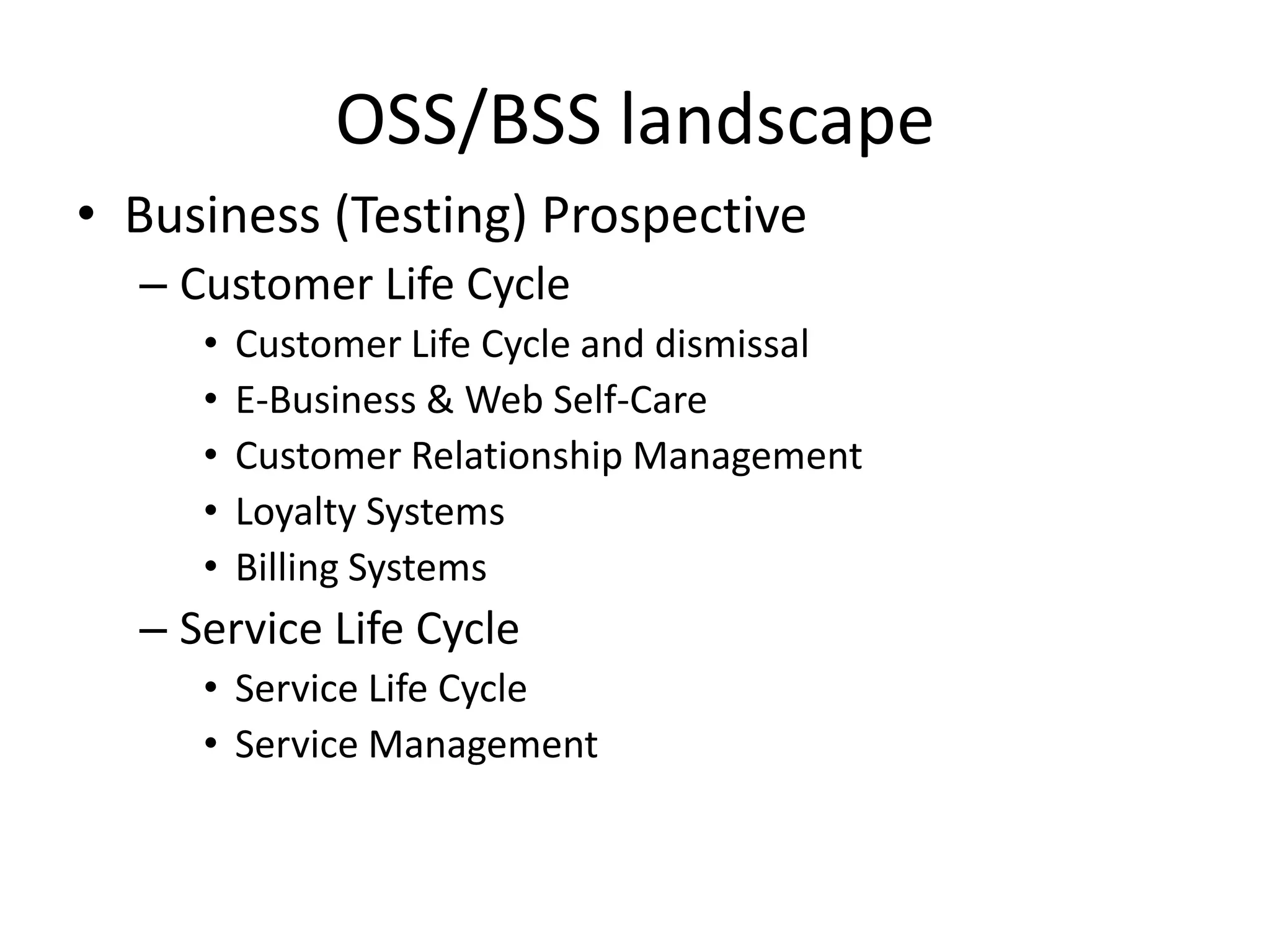 OSS/BSS landscape
• Business (Testing) Prospective
  – Customer Life Cycle
     •   Customer Life Cycle and dismissal
     •   E-Business & Web Self-Care
     •   Customer Relationship Management
     •   Loyalty Systems
     •   Billing Systems
  – Service Life Cycle
     • Service Life Cycle
     • Service Management
 