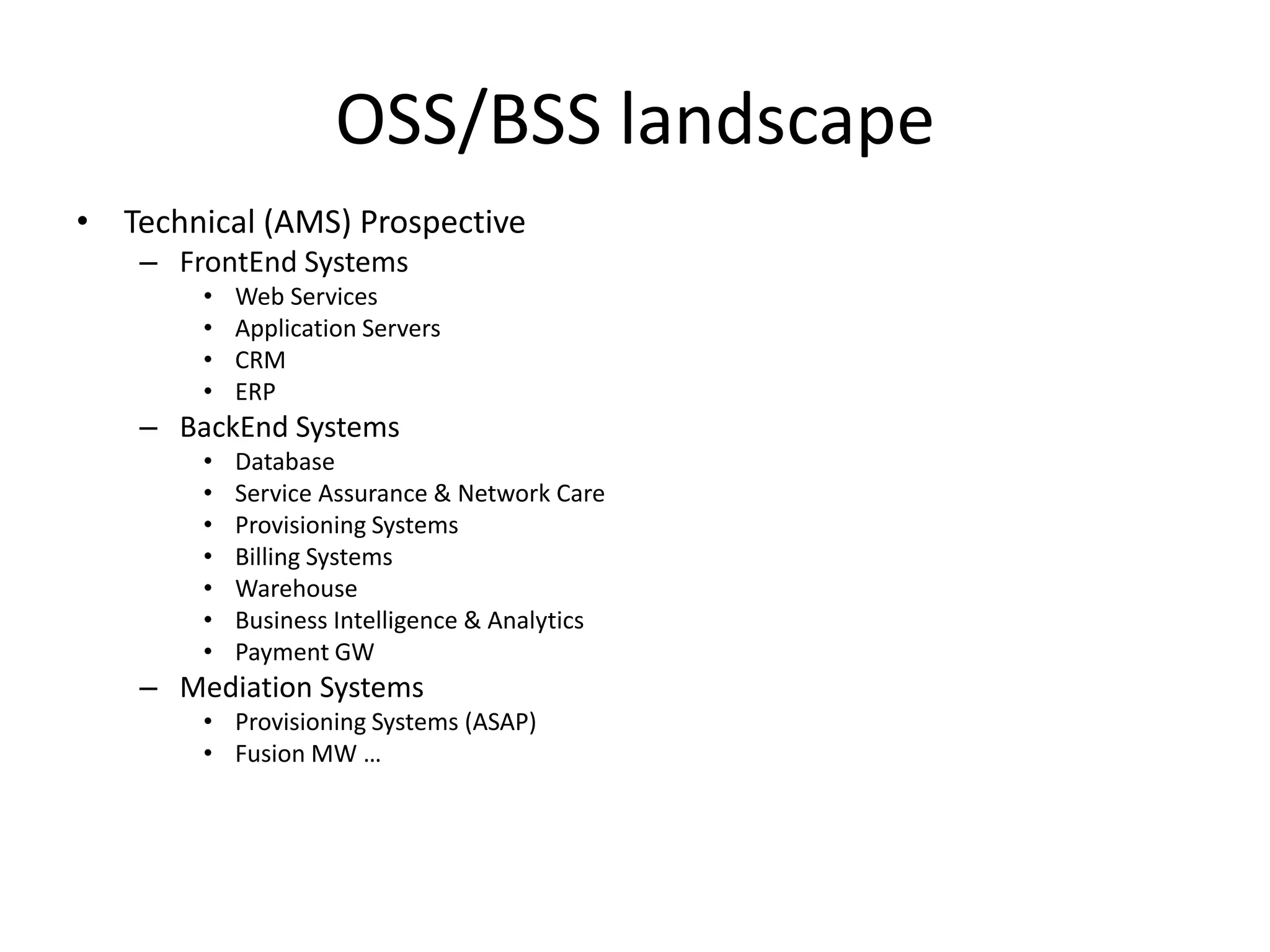 OSS/BSS landscape
• Technical (AMS) Prospective
    – FrontEnd Systems
        •   Web Services
        •   Application Servers
        •   CRM
        •   ERP
    – BackEnd Systems
        •   Database
        •   Service Assurance & Network Care
        •   Provisioning Systems
        •   Billing Systems
        •   Warehouse
        •   Business Intelligence & Analytics
        •   Payment GW
    – Mediation Systems
        • Provisioning Systems (ASAP)
        • Fusion MW …
 